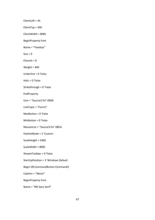 ClientLeft = 45

ClientTop = 390

ClientWidth = 8085

BeginProperty Font

Name = "Fixedsys"

Size = 9

Charset = 0

Weight = 400

Underline = 0 'False

Italic = 0 'False

Strikethrough = 0 'False

EndProperty

Icon = "Source3.frx":0000

LinkTopic = "Form1"

MaxButton = 0 'False

MinButton = 0 'False

MouseIcon = "Source3.frx":08CA

PaletteMode = 2 'Custom

ScaleHeight = 5400

ScaleWidth = 8085

ShowInTaskbar = 0 'False

StartUpPosition = 3 'Windows Default

Begin VB.CommandButton Command3

Caption = "About"

BeginProperty Font

Name = "MS Sans Serif"



                                       47
 