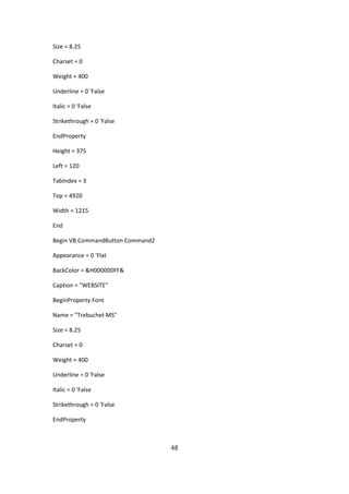 Size = 8.25

Charset = 0

Weight = 400

Underline = 0 'False

Italic = 0 'False

Strikethrough = 0 'False

EndProperty

Height = 375

Left = 120

TabIndex = 3

Top = 4920

Width = 1215

End

Begin VB.CommandButton Command2

Appearance = 0 'Flat

BackColor = &H000000FF&

Caption = "WEBSITE"

BeginProperty Font

Name = "Trebuchet MS"

Size = 8.25

Charset = 0

Weight = 400

Underline = 0 'False

Italic = 0 'False

Strikethrough = 0 'False

EndProperty



                                  48
 