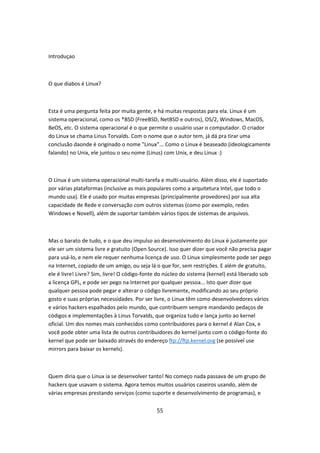 Introduçao



O que diabos é Linux?



Esta é uma pergunta feita por muita gente, e há muitas respostas para ela. Linux é um
sistema operacional, como os *BSD (FreeBSD, NetBSD e outros), OS/2, Windows, MacOS,
BeOS, etc. O sistema operacional é o que permite o usuário usar o computador. O criador
do Linux se chama Linus Torvalds. Com o nome que o autor tem, já dá pra tirar uma
conclusão daonde é originado o nome "Linux"... Como o Linux é beaseado (ideologicamente
falando) no Unix, ele juntou o seu nome (Linus) com Unix, e deu Linux :)



O Linux é um sistema operacional multi-tarefa e multi-usuário. Além disso, ele é suportado
por várias plataformas (inclusive as mais populares como a arquitetura Intel, que todo o
mundo usa). Ele é usado por muitas empresas (principalmente provedores) por sua alta
capacidade de Rede e conversação com outros sistemas (como por exemplo, redes
Windows e Novell), além de suportar também vários tipos de sistemas de arquivos.



Mas o barato de tudo, e o que deu impulso ao desenvolvimento do Linux é justamente por
ele ser um sistema livre e gratuito (Open Source). Isso quer dizer que você não precisa pagar
para usá-lo, e nem ele requer nenhuma licença de uso. O Linux simplesmente pode ser pego
na Internet, copiado de um amigo, ou seja lá o que for, sem restrições. E além de gratuito,
ele é livre! Livre? Sim, livre! O código-fonte do núcleo do sistema (kernel) está liberado sob
a licença GPL, e pode ser pego na Internet por qualquer pessoa... Isto quer dizer que
qualquer pessoa pode pegar e alterar o código livremente, modificando ao seu próprio
gosto e suas próprias necessidades. Por ser livre, o Linux têm como desenvolvedores vários
e vários hackers espalhados pelo mundo, que contribuem sempre mandando pedaços de
códigos e implementações à Linus Torvalds, que organiza tudo e lança junto ao kernel
oficial. Um dos nomes mais conhecidos como contribuidores para o kernel é Alan Cox, e
você pode obter uma lista de outros contribuidores do kernel junto com o código-fonte do
kernel que pode ser baixado através do endereço ftp://ftp.kernel.org (se possível use
mirrors para baixar os kernels).



Quem diria que o Linux ia se desenvolver tanto! No começo nada passava de um grupo de
hackers que usavam o sistema. Agora temos muitos usuários caseiros usando, além de
várias empresas prestando serviços (como suporte e desenvolvimento de programas), e


                                             55
 