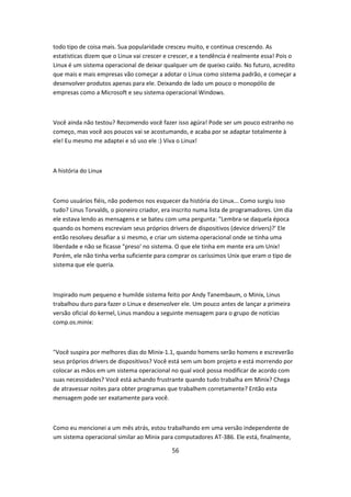 todo tipo de coisa mais. Sua popularidade cresceu muito, e continua crescendo. As
estatisticas dizem que o Linux vai crescer e crescer, e a tendência é realmente essa! Pois o
Linux é um sistema operacional de deixar qualquer um de queixo caído. No futuro, acredito
que mais e mais empresas vão começar a adotar o Linux como sistema padrão, e começar a
desenvolver produtos apenas para ele. Deixando de lado um pouco o monopólio de
empresas como a Microsoft e seu sistema operacional Windows.



Você ainda não testou? Recomendo você fazer isso agúra! Pode ser um pouco estranho no
começo, mas você aos poucos vai se acostumando, e acaba por se adaptar totalmente à
ele! Eu mesmo me adaptei e só uso ele :) Viva o Linux!



A história do Linux



Como usuários fiéis, não podemos nos esquecer da história do Linux... Como surgiu isso
tudo? Linus Torvalds, o pioneiro criador, era inscrito numa lista de programadores. Um dia
ele estava lendo as mensagens e se bateu com uma pergunta: "Lembra-se daquela época
quando os homens escreviam seus próprios drivers de dispositivos (device drivers)?' Ele
então resolveu desafiar a si mesmo, e criar um sistema operacional onde se tinha uma
liberdade e não se ficasse "preso' no sistema. O que ele tinha em mente era um Unix!
Porém, ele não tinha verba suficiente para comprar os caríssimos Unix que eram o tipo de
sistema que ele queria.



Inspirado num pequeno e humilde sistema feito por Andy Tanembaum, o Minix, Linus
trabalhou duro para fazer o Linux e desenvolver ele. Um pouco antes de lançar a primeira
versão oficial do kernel, Linus mandou a seguinte mensagem para o grupo de notícias
comp.os.minix:



"Você suspira por melhores dias do Minix-1.1, quando homens serão homens e escreverão
seus próprios drivers de dispositivos? Você está sem um bom projeto e está morrendo por
colocar as mãos em um sistema operacional no qual você possa modificar de acordo com
suas necessidades? Você está achando frustrante quando tudo trabalha em Minix? Chega
de atravessar noites para obter programas que trabalhem corretamente? Então esta
mensagem pode ser exatamente para você.



Como eu mencionei a um mês atrás, estou trabalhando em uma versão independente de
um sistema operacional similar ao Minix para computadores AT-386. Ele está, finalmente,

                                             56
 