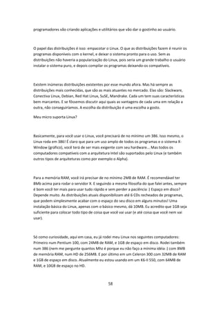 programadores vão criando aplicações e utilitários que vão dar o gostinho ao usuário.



O papel das distribuições é isso: empacotar o Linux. O que as distribuições fazem é reunir os
programas disponíveis com o kernel, e deixar o sistema pronto para o uso. Sem as
distribuições não haveria a popularização do Linux, pois seria um grande trabalho o usuário
instalar o sistema puro, e depois compilar os programas deixando-os compatíveis.



Existem inúmeras distribuições existentes por esse mundo afora. Mas há sempre as
distribuições mais conhecidas, que são as mais atuantes no mercado. Elas são: Slackware,
Conectiva Linux, Debian, Red Hat Linux, SuSE, Mandrake. Cada um tem suas características
bem marcantes. E se fôssemos discutir aqui quais as vantagens de cada uma em relação a
outra, não conseguiríamos. A escolha da distribuição é uma escolha a gosto.

Meu micro suporta Linux?



Basicamente, para você usar o Linux, você precisará de no mínimo um 386. Isso mesmo, o
Linux roda em 386! É claro que para um uso amplo de todos os programas e o sistema X-
Window (gráfico), você terá de ser mais exigente com seu hardware... Mas todos os
computadores compatíveis com a arquitetura Intel são suportados pelo Linux (e também
outros tipos de arquiteturas como por exemplo o Alpha).



Para a memória RAM, você irá precisar de no mínimo 2MB de RAM. É recomendável ter
8Mb acima para rodar o servidor X. E seguindo a mesma filosofia do que falei antes, sempre
é bom você ter mais para usar tudo rápido e sem perder a paciência :) Espaço em disco?
Depende muito. As distribuições atuais disponibilizam até 6 CDs recheados de programas,
que podem simplesmente acabar com o espaço do seu disco em alguns minutos! Uma
instalação básica do Linux, apenas com o básico mesmo, dá 10MB. Eu acredito que 1GB seja
suficiente para colocar todo tipo de coisa que você vai usar (e até coisa que você nem vai
usar).



Só como curiosidade, aqui em casa, eu já rodei meu Linux nos seguintes computadores:
Primeiro num Pentium 100, com 24MB de RAM, e 1GB de espaço em disco. Rodei também
num 386 (nem me pergunte quantos Mhz é porque eu não faço a mínima idéia :) com 8MB
de memória RAM, num HD de 256MB. E por último em um Celeron 300 com 32MB de RAM
e 1GB de espaço em disco. Atualmente eu estou usando em um K6-II 550, com 64MB de
RAM, e 10GB de espaço no HD.



                                             58
 
