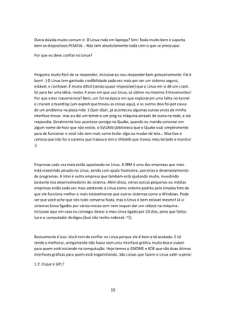 Outra dúvida muito comum é: O Linux roda em laptops? Sim! Roda muito bem e suporta
bem os dispositivos PCMCIA... Não tem absolutamente nada com o que se preocupar.

Por que eu devo confiar no Linux?



Pergunta muito fácil de se responder, inclusive eu vou responder bem grosseiramente: Ele é
bom! :) O Linux tem ganhado credibilidade cada vez mais por ser um sistema seguro,
estável, e confiável. É muito difícil (senào quase impossível) que o Linux em si dê um crash.
Só para ter uma idéia, nestes 4 anos em que uso Linux, só obtive no máximo 3 travamentos!
Por que estes travamentos? Bem, um foi na época em que exploraram uma falha no kernel
e criaram o teardrop (um exploit que travou as coisas aqui), e os outros dois foi por causa
de um problema na placa mãe :) Quer dizer, já aconteceu algumas outras vezes de minha
interface travar, mas eu dei um telnet e um ping na máquina através de outra na rede, e ela
respondia. Geralmente isso acontece comigo no Quake, quando eu mando conectar em
algum nome de host que não existe, o SVGAlib (biblioteca que o Quake usa) simplesmente
para de funcionar e você não tem mais como teclar algo ou mudar de tela... Mas tive a
certeza que não foi o sistema que travou e sim o SVGAlib que travou meu teclado e monitor
:)



Empresas cada vez mais estão apostando no Linux. A IBM é uma das empresas que mais
está investindo pesado no Linux, sendo com ajuda financeira, parcerias e desenvolvimento
de programas. A Intel é outra empresa que também está ajudando muito, investindo
bastante nos desenvolvedores do sistema. Além disso, várias outras pequenas ou médias
empresas estão cada vez mais adotando o Linux como sistema padrão pelo simples fato de
que ele funciona melhor e mais estávelmente que outros sistemas como o Windows. Pode
ser que você ache que isto tudo conversa fiada, mas o Linux é bem estável mesmo! Já vi
sistemas Linux ligados por vários meses sem nem sequer dar um reboot na máquina.
Inclusive aqui em casa eu consegui deixar o meu Linux ligado por 23 dias, pena que faltou
luz e o computador desligou (buá não tenho nobreak :~().



Basicamente é isso. Você tem de confiar no Linux porque ele é bom e tá acabado. E só
tende a melhorar, antigamente não havia nem uma interface gráfica muito boa e usável
para quem está iniciando na computação. Hoje temos o GNOME e KDE que são duas ótimas
interfaces gráficas para quem está engatinhando. São coisas que fazem o Linux valer a pena!

1.7. O que é GPL?




                                             59
 