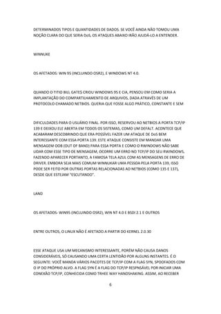 DETERMINADOS TIPOS E QUANTIDADES DE DADOS. SE VOCÊ AINDA NÃO TOMOU UMA
NOÇÃO CLARA DO QUE SERIA DoS, OS ATAQUES ABAIXO IRÃO AJUDÁ-LO A ENTENDER.



WINNUKE



OS AFETADOS: WIN 95 (INCLUINDO OSR2), E WINDOWS NT 4.0.



QUANDO O TITIO BILL GATE$ CRIOU WINDOWS 95 E CIA, PENSOU EM COMO SERIA A
IMPLANTAÇÃO DO COMPARTILHAMENTO DE ARQUIVOS, DADA ATRAVÉS DE UM
PROTOCOLO CHAMADO NETBIOS. QUERIA QUE FOSSE ALGO PRÁTICO, CONSTANTE E SEM



DIFICULDADES PARA O USUÁRIO FINAL. POR ISSO, RESERVOU AO NETBIOS A PORTA TCP/IP
139 E DEIXOU ELE ABERTA EM TODOS OS SISTEMAS, COMO UM DEFALT. ACONTECE QUE
ACABARAM DESCOBRINDO QUE ERA POSSÍVEL FAZER UM ATAQUE DE DoS BEM
INTERESSANTE COM ESSA PORTA 139. ESTE ATAQUE CONSISTE EM MANDAR UMA
MENSAGEM OOB (OUT OF BAND) PARA ESSA PORTA E COMO O RWINDOWS NÃO SABE
LIDAR COM ESSE TIPO DE MENSAGEM, OCORRE UM ERRO NO TCP/IP DO SEU RWINDOWS,
FAZENDO APARECER PORTANTO, A FAMOSA TELA AZUL COM AS MENSAGENS DE ERRO DE
DRIVER. EMBORA SEJA MAIS COMUM WINNUKAR UMA PESSOA PELA PORTA 139, ISSO
PODE SER FEITO POR OUTRAS PORTAS RELACIONADAS AO NETBIOS (COMO 135 E 137),
DESDE QUE ESTEJAM "ESCUTANDO".



LAND



OS AFETADOS- WIN95 (INCLUINDO OSR2), WIN NT 4.0 E BSDI 2.1 E OUTROS



ENTRE OUTROS, O LINUX NÃO É AFETADO A PARTIR DO KERNEL 2.0.30



ESSE ATAQUE USA UM MECANISMO INTERESSANTE, PORÉM NÃO CAUSA DANOS
CONSIDERÁVEIS, SÓ CAUSANDO UMA CERTA LENTIDÃO POR ALGUNS INSTANTES. É O
SEGUINTE: VOCÊ MANDA VÁRIOS PACOTES DE TCP/IP COM A FLAG SYN, SPOOFADOS COM
O IP DO PRÓPRIO ALVO. A FLAG SYN É A FLAG DO TCP/IP RESPNSÁVEL POR INICIAR UMA
CONEXÃO TCP/IP, CONHECIDA COMO TRHEE WAY HANDSHAKING. ASSIM, AO RECEBER

                                        6
 