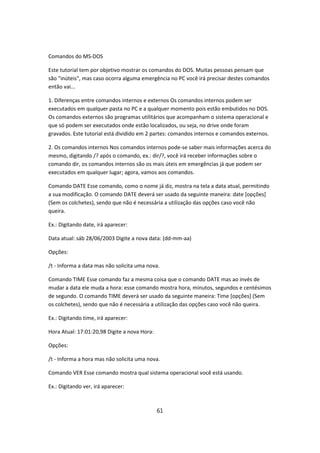 Comandos do MS-DOS

Este tutorial tem por objetivo mostrar os comandos do DOS. Muitas pessoas pensam que
são "inúteis", mas caso ocorra alguma emergência no PC você irá precisar destes comandos
então vai...

1. Diferenças entre comandos internos e externos Os comandos internos podem ser
executados em qualquer pasta no PC e a qualquer momento pois estão embutidos no DOS.
Os comandos externos são programas utilitários que acompanham o sistema operacional e
que só podem ser executados onde estão localizados, ou seja, no drive onde foram
gravados. Este tutorial está dividido em 2 partes: comandos internos e comandos externos.

2. Os comandos internos Nos comandos internos pode-se saber mais informações acerca do
mesmo, digitando /? após o comando, ex.: dir/?, você irá receber informações sobre o
comando dir, os comandos internos são os mais úteis em emergências já que podem ser
executados em qualquer lugar; agora, vamos aos comandos.

Comando DATE Esse comando, como o nome já diz, mostra na tela a data atual, permitindo
a sua modificação. O comando DATE deverá ser usado da seguinte maneira: date [opções]
(Sem os colchetes), sendo que não é necessária a utilização das opções caso você não
queira.

Ex.: Digitando date, irá aparecer:

Data atual: sáb 28/06/2003 Digite a nova data: (dd-mm-aa)

Opções:

/t - Informa a data mas não solicita uma nova.

Comando TIME Esse comando faz a mesma coisa que o comando DATE mas ao invés de
mudar a data ele muda a hora: esse comando mostra hora, minutos, segundos e centésimos
de segundo. O comando TIME deverá ser usado da seguinte maneira: Time [opções] (Sem
os colchetes), sendo que não é necessária a utilização das opções caso você não queira.

Ex.: Digitando time, irá aparecer:

Hora Atual: 17:01:20,98 Digite a nova Hora:

Opções:

/t - Informa a hora mas não solicita uma nova.

Comando VER Esse comando mostra qual sistema operacional você está usando.

Ex.: Digitando ver, irá aparecer:



                                              61
 