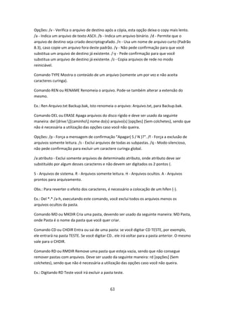Opções: /v - Verifica o arquivo de destino após a cópia, esta opção deixa o copy mais lento.
/a - Indica um arquivo de texto ASCII. /b - Indica um arquivo binário. /d - Permite que o
arquivo de destino seja criado descriptografado. /n - Usa um nome de arquivo curto (Padrão
8.3), caso copie um arquivo fora deste padrão. /y - Não pede confirmação para que você
substitua um arquivo de destino já existente. /-y - Pede confirmação para que você
substitua um arquivo de destino já existente. /z - Copia arquivos de rede no modo
reiniciável.

Comando TYPE Mostra o conteúdo de um arquivo (somente um por vez e não aceita
caracteres curinga).

Comando REN ou RENAME Renomeia o arquivo. Pode-se também alterar a extensão do
mesmo.

Ex.: Ren Arquivo.txt Backup.bak, Isto renomeia o arquivo: Arquivo.txt, para Backup.bak.

Comando DEL ou ERASE Apaga arquivos do disco rígido e deve ser usado da seguinte
maneira: del [drive:][caminho] nome do(s) arquivo(s) [opções] (Sem colchetes), sendo que
não é necessária a utilização das opções caso você não queira.

Opções: /p - Força a mensagem de confirmação "Apagar( S / N )?". /f - Força a exclusão de
arquivos somente leitura. /s - Exclui arquivos de todas as subpastas. /q - Modo silencioso,
não pede confirmação para excluir um caractere curinga global.

/a:atributo - Exclui somente arquivos de determinado atributo, onde atributo deve ser
substituído por algum desses caracteres e não devem ser digitados os 2 pontos (.

S - Arquivos de sistema. R - Arquivos somente leitura. H - Arquivos ocultos. A - Arquivos
prontos para arquivamento.

Obs.: Para reverter o efeito dos caracteres, é necessário a colocação de um hífen (-).

Ex.: Del *.* /a-h, executando este comando, você exclui todos os arquivos menos os
arquivos ocultos da pasta.

Comando MD ou MKDIR Cria uma pasta, devendo ser usado da seguinte maneira: MD Pasta,
onde Pasta é o nome da pasta que você quer criar.

Comando CD ou CHDIR Entra ou sai de uma pasta: se você digitar CD TESTE, por exemplo,
ele entrará na pasta TESTE. Se você digitar CD.. ele irá voltar para a pasta anterior. O mesmo
vale para o CHDIR.

Comando RD ou RMDIR Remove uma pasta que esteja vazia, sendo que não consegue
remover pastas com arquivos. Deve ser usado da seguinte maneira: rd [opções] (Sem
colchetes), sendo que não é necessária a utilização das opções caso você não queira.

Ex.: Digitando RD Teste você irá excluir a pasta teste.



                                              63
 
