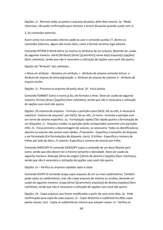 Opções: /s - Remove todas as pastas e arquivos da pasta, além dela mesma. /q - Modo
silencioso, não pede confirmação para remover a árvore de pastas quando usado com /s.

2. Os comandos externos

Assim como nos comandos internos pode-se usar o comando auxiliar /?, dentre os
comandos externos, alguns são muito úteis, como o format veremos logo adiante...

Comando ATTRIB O Attrib altera ou mostra os atributos de um arquivo, devendo ser usado
da seguinte maneira: attrib [Atributo] [drive:][caminho] nome do(s) arquivo(s) [opções]
(Sem colchetes), sendo que não é necessária a utilização de opções caso você não queira.

Opções do "Atributo" dos colchetes:

+ Ativa um atributo. - Desativa um atributo. r - Atributo de arquivo somente leitura. a -
Atributo de arquivo de leitura/gravação. s- Atributo de arquivo de sistema. h - Atributo de
arquivo oculto.

Opções: /s - Processa os arquivos da pasta atual. /d - Inclui pastas.

Comando FORMAT Como o nome já diz, ele formata o drive. Deve ser usado da seguinte
maneira: format [drive:] [opções] (Sem colchetes), sendo que não é necessária a utilização
de opções caso você não queira.

Opções: /fs:sistema de arquivos - Formata a partição como fat32, fat ou ntfs, é necessário
substituir "sistema de arquivos", por fat32, fat ou ntfs. /v:nome - Formata a partição com
um nome de volume específico. /q - Formatação rápida (Tão rápida quanto a formatação de
um disquete). /c - Arquivos criados na partição serão compactados (somente com partições
ntfs). /x - Força primeiro a desmontagem do volume, se necessário. Todos os identificadores
abertos no volume não seriam mais válidos. /f:tamanho - Especifica o tamanho do disquete
a ser formatado (Em formatações de disquete, claro). /t:trilhas - Especifica o número de
trilhas por lado do disco. /n:setores- Especifica o número de setores por trilha.

Comando DISKCOPY O comando DISKCOPY copia o conteúdo de um disco flexível para
outro, sendo que eles devem ter o mesmo tamanho e densidade. Deve ser usado da
seguinte maneira: diskcopy [drive de origem:] [drive de destino:] [opções] (Sem colchetes),
sendo que não é necessária a utilização de opções caso você não queira.

Opções: /v – Verifica os arquivos copiados após a cópia.

Comando XCOPY O comando xcopy copia arquivos de um ou mais subdiretórios. Também
pode copiar os subdiretórios, mas não copia arquivos de sistema ou ocultos, devendo ser
usado da seguinte maneira: xcopy [drive:][caminho] arquivo(s) de destino [opções] (Sem
colchetes), sendo que não é necessária a utilização de opções caso você não queira.

Opções: /d - Copia arquivos que foram modificados a partir de uma certa data. /p - Pede
confirmação para cópia de cada arquivo. /s - Copia diretórios e subdiretórios (Não copia
pastas vazias). /e/s - Copia os subdiretórios mesmo que estejam vazios. /v - Verifica os

                                              64
 