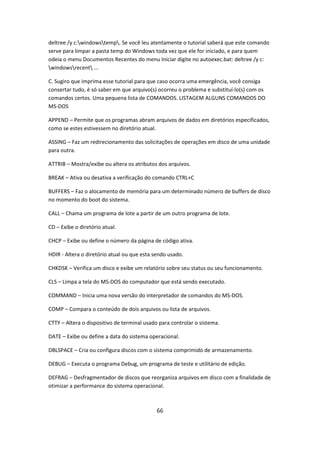 deltree /y c:windowstemp. Se você leu atentamente o tutorial saberá que este comando
serve para limpar a pasta temp do Windows toda vez que ele for iniciado, e para quem
odeia o menu Documentos Recentes do menu Iniciar digite no autoexec.bat: deltree /y c:
windowsrecent ...

C. Sugiro que imprima esse tutorial para que caso ocorra uma emergência, você consiga
consertar tudo, é só saber em que arquivo(s) ocorreu o problema e substituí-lo(s) com os
comandos certos. Uma pequena lista de COMANDOS. LISTAGEM ALGUNS COMANDOS DO
MS-DOS

APPEND – Permite que os programas abram arquivos de dados em diretórios especificados,
como se estes estivessem no diretório atual.

ASSING – Faz um redirecionamento das solicitações de operações em disco de uma unidade
para outra.

ATTRIB – Mostra/exibe ou altera os atributos dos arquivos.

BREAK – Ativa ou desativa a verificação do comando CTRL+C

BUFFERS – Faz o alocamento de memória para um determinado número de buffers de disco
no momento do boot do sistema.

CALL – Chama um programa de lote a partir de um outro programa de lote.

CD – Exibe o diretório atual.

CHCP – Exibe ou define o número da página de código ativa.

HDIR - Altera o diretório atual ou que esta sendo usado.

CHKDSK – Verifica um disco e exibe um relatório sobre seu status ou seu funcionamento.

CLS – Limpa a tela do MS-DOS do computador que está sendo executado.

COMMAND – Inicia uma nova versão do interpretador de comandos do MS-DOS.

COMP – Compara o conteúdo de dois arquivos ou lista de arquivos.

CTTY – Altera o dispositivo de terminal usado para controlar o sistema.

DATE – Exibe ou define a data do sistema operacional.

DBLSPACE – Cria ou configura discos com o sistema comprimido de armazenamento.

DEBUG – Executa o programa Debug, um programa de teste e utilitário de edição.

DEFRAG – Desfragmentador de discos que reorganiza arquivos em disco com a finalidade de
otimizar a performance do sistema operacional.



                                             66
 