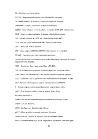 DEL – Exclui um ou mais arquivos.

DELTREE – Apaga diretório inteiros com subdiretórios e arquivos.

DIR – Exibe uma lista de arquivos e subdiretórios em um diretório.

DISKCOMP – Compara o conteúdo de dois discos flexíveis.

DOSKEY – Edita linhas de comando, chama comandos do MS-DOS e cria macros.

ECHO – Exibe mensagens, ativa ou desativa a exibição de comandos.

EDIT – Inicia e Editor do MS-DOS, que cria e altera arquivos ASCII.

EDLIN – Inicia o Edilin, um editor de texto orientado por linhas.

ERASE – Exclui um ou mais arquivos.

EXIT – Sai do programa COMMAND.COM (interpretador de comandos).

EXPAND – Expande um ou mais arquivos compactados.

FASTOPEN – Diminui o tempo necessário para a abertura de arquivos e diretórios
frequentemente utilizados.

FDISK – Configura o disco rígido para utilizar o MS-DOS.

FIND – Procura por uma seqüência de caracteres em um ou mais arquivos.

FOR – Executa um comando para cada arquivo em um conjunto de arquivos.

GOTO – Direciona o MS-DOS par uma linha nomeada em um programa de lote.

HELP – Fornece informações de socorro sobre os comandos MS-DOS.

IF – Realiza um processamento condicional em programas em lotes.

LABEL – Cria, altera ou exclui o nome de volume de um disco.

MD – Cria um diretório

MEM – Exibe a quantidade de memória utilizada e disponível no sistema.

MKDIR – Cria um diretório.

MODE – Configura um dispositivo do sistema.

MOVE – Move arquivos, renomeia arquivos e diretórios.

PATH – Exibe um caminho de pesquisa para arquivos executáveis.

PAUSE – Suspende a execução de um programa de lote e exibe uma mensagem.


                                              67
 