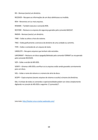 RD – Remove (exclui) um diretório.

RECOVER – Recupera as informações de um disco defeituoso ou inválido.

REN – Renomeia um ou mais arquivos.

RENAME – Também executa o comando REN.

RESTORE – Restaura os arquivos de segurança gerados pelo comando BACKUP.

RMDIR – Remove (exclui) um diretório.

TIME – Exibe ou altera a hora do sistema.

TREE – Exibe graficamente a estrutura do diretório de uma unidade ou caminho.

TYPE – Exibe o conteúdo de um arquivo de texto.

UNDELETE – Recupera arquivos que tenham sido excluídos.

UNFORMAT – Restaura um disco apagado/deletado pelo comando FORMAT ou recuperado
pelo comando RECOVER.

VER – Exibe a versão do MS-DOS.

VERIFY – Orienta o MS-DOS a verificar se os arquivos estão sendo gravados corretamente
para um disco.

VOL – Exibe o nome de volume e o número de série do disco.

XCOPY – Copia arquivos (exceto arquivos de sistema e oculto) e árvores de diretórios.

Obs. A sintaxe de todos os comandos e operacionalidade podem ser vistos simplesmente
digitando no console do MS-DOS o seguinte: C:comando/?.




Leia mais: http://hacker-virus-cracker.webnode.com/




                                            68
 