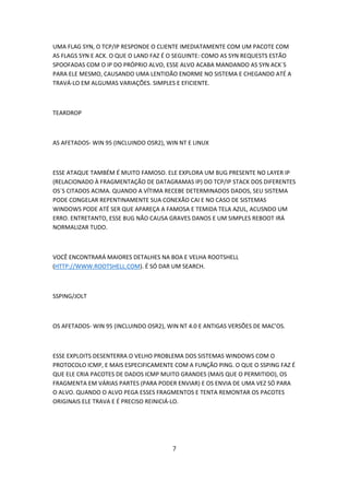 UMA FLAG SYN, O TCP/IP RESPONDE O CLIENTE IMEDIATAMENTE COM UM PACOTE COM
AS FLAGS SYN E ACK. O QUE O LAND FAZ É O SEGUINTE: COMO AS SYN REQUESTS ESTÃO
SPOOFADAS COM O IP DO PRÓPRIO ALVO, ESSE ALVO ACABA MANDANDO AS SYN ACK´S
PARA ELE MESMO, CAUSANDO UMA LENTIDÃO ENORME NO SISTEMA E CHEGANDO ATÉ A
TRAVÁ-LO EM ALGUMAS VARIAÇÕES. SIMPLES E EFICIENTE.



TEARDROP



AS AFETADOS- WIN 95 (INCLUINDO OSR2), WIN NT E LINUX



ESSE ATAQUE TAMBÉM É MUITO FAMOSO. ELE EXPLORA UM BUG PRESENTE NO LAYER IP
(RELACIONADO À FRAGMENTAÇÃO DE DATAGRAMAS IP) DO TCP/IP STACK DOS DIFERENTES
OS´S CITADOS ACIMA. QUANDO A VÍTIMA RECEBE DETERMINADOS DADOS, SEU SISTEMA
PODE CONGELAR REPENTINAMENTE SUA CONEXÃO CAI E NO CASO DE SISTEMAS
WINDOWS PODE ATÉ SER QUE APAREÇA A FAMOSA E TEMIDA TELA AZUL, ACUSNDO UM
ERRO. ENTRETANTO, ESSE BUG NÃO CAUSA GRAVES DANOS E UM SIMPLES REBOOT IRÁ
NORMALIZAR TUDO.



VOCÊ ENCONTRARÁ MAIORES DETALHES NA BOA E VELHA ROOTSHELL
(HTTP://WWW.ROOTSHELL.COM). É SÓ DAR UM SEARCH.



SSPING/JOLT



OS AFETADOS- WIN 95 (INCLUINDO OSR2), WIN NT 4.0 E ANTIGAS VERSÕES DE MAC’OS.



ESSE EXPLOITS DESENTERRA O VELHO PROBLEMA DOS SISTEMAS WINDOWS COM O
PROTOCOLO ICMP, E MAIS ESPECIFICAMENTE COM A FUNÇÃO PING. O QUE O SSPING FAZ É
QUE ELE CRIA PACOTES DE DADOS ICMP MUITO GRANDES (MAIS QUE O PERMITIDO), OS
FRAGMENTA EM VÁRIAS PARTES (PARA PODER ENVIAR) E OS ENVIA DE UMA VEZ SÓ PARA
O ALVO. QUANDO O ALVO PEGA ESSES FRAGMENTOS E TENTA REMONTAR OS PACOTES
ORIGINAIS ELE TRAVA E É PRECISO REINICIÁ-LO.




                                       7
 