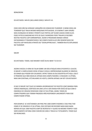 BONK/BOINK



OS AFETADOS- WIN 95 (INCLUINDO OSR2) E WIN NT 4.0.



ESSES DOIS SÃO NA VERDADE VARIAÇÕES DO CONHECIDO TEARDROP. O BONK SERIA UM
TEARDROP QUE TRAVA MESMO MÁQUINAS PATCHEADAS. JÁ O BOINK É UMA VERSÃO
MAIS AVANÇADA DO BONK E PERMITE QUE PORTAS UDP SEJAM USADAS COMO ALVO.
ESSES FATOS SE BASEIAM NO FATO DE QUE O WINDOWS PODE TRAVAR SE RECEBER
MUITOS PACOTES UDP CORROMPIDOS. ASSIM O PROGRAMA MANDA VÁRIOS
DATAGRAMAS IP FRAGMENTADOS E NO COMPUTADOR ALVO SÃO REMONTADOS EM
PACOTES UDP INVÁLIDOS ATRAVÉS DO "OVERLAPPING BUG", TAMBÉM MUITO EXPLORADO
NO TEARDROP.



SMURF



OS AFETADOS- TODOS. ISSO MESMO! VOCÊ OUVIU BEM! T-O-D-O-S!



AGORA CHEGOU A HORA DE FALAR SOBRE UM DOS ATAQUES MAIS EFICIENTES E LOUCOS.
O SMURF! A SIMPLICIDADE DESSE ATAQUE CHEGA A IMPRESSIONAR QUANDO SE OBSERVA
OS DANOS QUE PODEM SER CAUSADOS. ENTRE TODOS OS DoS DESCRITOS ATÉ AQUI, ESSE É
O PRIMEIRO QUE NÃO ENVOLVE APENAS DOIS COMPUTADORES: O INVASOR E A VÍTIMA,
MAIS SIM CENTENAS, ATÉ MILHARES DE HOSTS, CONTRA APENAS UM SÓ!! DEVASTADOR!!



O QUE O SMURF FAZ É QUE ELE MANDA UM BROADCAST DE PACOTES ICMP (MANDA PARA
VÁRIOS ENDEREÇOS, CONTIDOS EM UMA LISTA A SER CRIADA POR VOCÊ) SÓ QUE COM O
ENDEREÇO DE ORIGEM SPOOFADO COM O IP DA VÍTIMA. ASSIM, TODOS OS
COMPUTADORES QUE FORAM PINGADOS IRÃO RESPONDER UNICAMENTE PARA ESSE
COMPUTADOR VÍTIMA.



POR EXEMPLO: SE VOCÊ MANDA UM PING PRA 1000 COMPUTADORES E ESSE PING TEM
COMO IP DE ORIGEM O IP DA VÍTIMA, ESSE COITADO IRÁ RECEBER NADA MAIS NADA
MENOS DO QUE 1000 PACOTES ICMP DE RESPOSTA!!!!! QUASE AO MESMO TEMPO!!! ISSO
SIMPLESMENTE DETONA COM O MICRO DO CARA E TRAVA ELE TOTALMENTE, TENDO QUE
SER REINICIADO.


                                        8
 