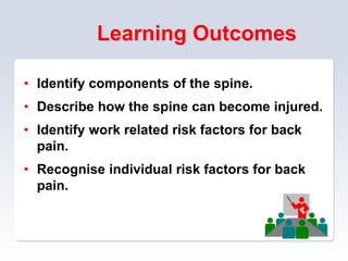 Learning Outcomes
• Identify components of the spine.
• Describe how the spine can become injured.
• Identify work related risk factors for back
pain.
• Recognise individual risk factors for back
pain.
 