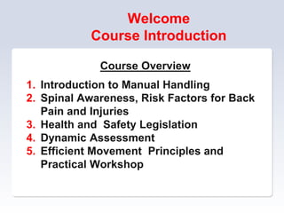 Welcome
Course Introduction
Course Overview
1. Introduction to Manual Handling
2. Spinal Awareness, Risk Factors for Back
Pain and Injuries
3. Health and Safety Legislation
4. Dynamic Assessment
5. Efficient Movement Principles and
Practical Workshop
 