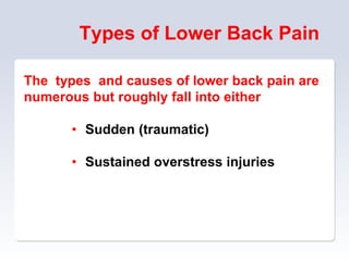 Types of Lower Back Pain
The types and causes of lower back pain are
numerous but roughly fall into either
• Sudden (traumatic)
• Sustained overstress injuries
 