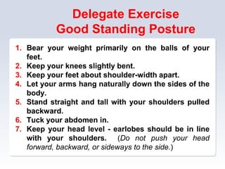 Delegate Exercise
Good Standing Posture
1. Bear your weight primarily on the balls of your
feet.
2. Keep your knees slightly bent.
3. Keep your feet about shoulder-width apart.
4. Let your arms hang naturally down the sides of the
body.
5. Stand straight and tall with your shoulders pulled
backward.
6. Tuck your abdomen in.
7. Keep your head level - earlobes should be in line
with your shoulders. (Do not push your head
forward, backward, or sideways to the side.)
 