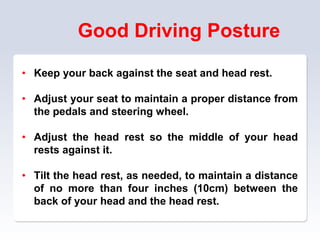 Good Driving Posture
• Keep your back against the seat and head rest.
• Adjust your seat to maintain a proper distance from
the pedals and steering wheel.
• Adjust the head rest so the middle of your head
rests against it.
• Tilt the head rest, as needed, to maintain a distance
of no more than four inches (10cm) between the
back of your head and the head rest.
 