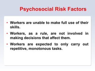 Psychosocial Risk Factors
• Workers are unable to make full use of their
skills.
• Workers, as a rule, are not involved in
making decisions that affect them.
• Workers are expected to only carry out
repetitive, monotonous tasks.
 