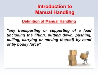 Introduction to
Manual Handling
Definition of Manual Handling
“any transporting or supporting of a load
(including the lifting, putting down, pushing,
pulling, carrying or moving thereof) by hand
or by bodily force”
 