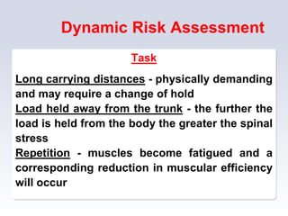 Dynamic Risk Assessment
Task
Long carrying distances - physically demanding
and may require a change of hold
Load held away from the trunk - the further the
load is held from the body the greater the spinal
stress
Repetition - muscles become fatigued and a
corresponding reduction in muscular efficiency
will occur
 