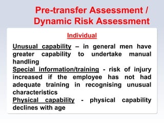 Pre-transfer Assessment /
Dynamic Risk Assessment
Individual
Unusual capability – in general men have
greater capability to undertake manual
handling
Special information/training - risk of injury
increased if the employee has not had
adequate training in recognising unusual
characteristics
Physical capability - physical capability
declines with age
 