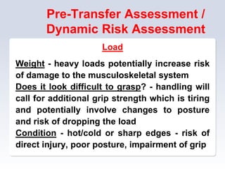 Pre-Transfer Assessment /
Dynamic Risk Assessment
Load
Weight - heavy loads potentially increase risk
of damage to the musculoskeletal system
Does it look difficult to grasp? - handling will
call for additional grip strength which is tiring
and potentially involve changes to posture
and risk of dropping the load
Condition - hot/cold or sharp edges - risk of
direct injury, poor posture, impairment of grip
 