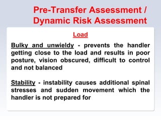 Pre-Transfer Assessment /
Dynamic Risk Assessment
Load
Bulky and unwieldy - prevents the handler
getting close to the load and results in poor
posture, vision obscured, difficult to control
and not balanced
Stability - instability causes additional spinal
stresses and sudden movement which the
handler is not prepared for
 