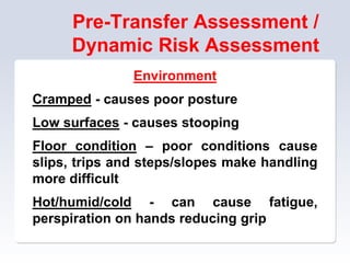 Pre-Transfer Assessment /
Dynamic Risk Assessment
Environment
Cramped - causes poor posture
Low surfaces - causes stooping
Floor condition – poor conditions cause
slips, trips and steps/slopes make handling
more difficult
Hot/humid/cold - can cause fatigue,
perspiration on hands reducing grip
 