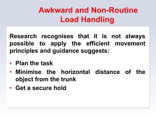 Awkward and Non-Routine
Load Handling
Research recognises that it is not always
possible to apply the efficient movement
principles and guidance suggests:
• Plan the task
• Minimise the horizontal distance of the
object from the trunk
• Get a secure hold
 