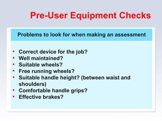 Pre-User Equipment Checks
70
Problems to look for when making an assessment
• Correct device for the job?
• Well maintained?
• Suitable wheels?
• Free running wheels?
• Suitable handle height? (between waist and
shoulders)
• Comfortable handle grips?
• Effective brakes?
 
