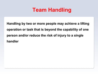 Team Handling
Handling by two or more people may achieve a lifting
operation or task that is beyond the capability of one
person and/or reduce the risk of injury to a single
handler
 