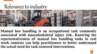 6
Relevance to industry
Manual box handling is an occupational task commonly
associated with musculoskeletal injury risk. Knowing the
representativeness of manual box handling tasks in real
work contexts can help practitioners to better understand
the actual need for task-centered interventions.
 