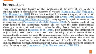 77
Introduction
Some researchers have focused on the investigation of the effect of box weight or
handling height in biomechanical exposure of workers (Habes et al., 1985; Vrije et al.,
2016; Oliveira et al., 2011). Others have investigated preventive strategies, such as the use
of handles on boxes to decrease musculoskeletal load (Drury, 1980; Garg and Saxena,
1980; Jung and Jung, 2010; Silva et al., 2013). In any approach, experience seems to play
an important role (Plamondon et al., 2013; Gagnon, 2005). A previous study of our
group identified that experienced workers did not have the same biomechanical
advantages as inexperienced subjects when handling boxes designed to decrease
biomechanical demand (Nogueira et al., 2016). Both experienced and inexperienced
subjects had a lower biomechanical load when handling the non-commercial boxes
compared to the commercial ones. However, experienced workers did not have the same
advantage as inexperienced subjects when handling those new boxes. This shows the
complexity of controlling the musculoskeletal workload of handlers. On the other hand,
studies addressing biomechanical loads during manual box handling have been developed
using laboratory setups (Gagnon et al., 2016; Plamondon et al., 2010, 2013).
 