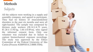 88
Methods
Subjects
All the subjects were working in a supply and
assembly company, and agreed to participate.
They had no history of musculoskeletal
disorders in the past six months and were all
right-handed. The sample was composed by
thirteen male workers (28.14 ± 6.73 years,
81.26 ± 13.92 kg, 1.64 ± 0.49 m), who signed
the informed consent form. Only one
volunteer was excluded due to failure to
capture biomechanical exposure recordings.
The study was approved by the Ethics
Committee of the Federal University of São
Carlos (Process #28891014.2.0000.5504).
8
 