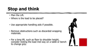 Stop and think
• Plan the Lift.
• Where is the load to be placed?
• Use appropriate handling aids if possible.
• Remove obstructions such as discarded wrapping
materials.
• For a long lift, such as floor to shoulder height,
consider resting the load mid way on a table or bench
to change grip.
 