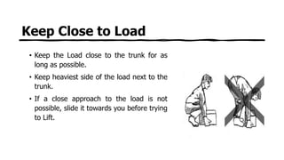 Keep Close to Load
• Keep the Load close to the trunk for as
long as possible.
• Keep heaviest side of the load next to the
trunk.
• If a close approach to the load is not
possible, slide it towards you before trying
to Lift.
 