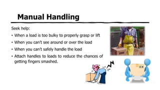 Manual Handling
Seek help:
• When a load is too bulky to properly grasp or lift
• When you can’t see around or over the load
• When you can’t safely handle the load
• Attach handles to loads to reduce the chances of
getting fingers smashed.
 