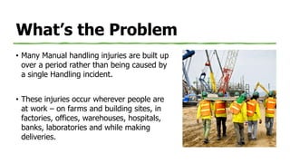 What’s the Problem
• Many Manual handling injuries are built up
over a period rather than being caused by
a single Handling incident.
• These injuries occur wherever people are
at work – on farms and building sites, in
factories, offices, warehouses, hospitals,
banks, laboratories and while making
deliveries.
 
