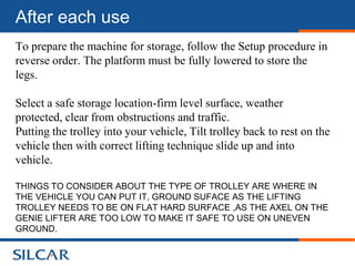 After each use
To prepare the machine for storage, follow the Setup procedure in
reverse order. The platform must be fully lowered to store the
legs.

Select a safe storage location-firm level surface, weather
protected, clear from obstructions and traffic.
Putting the trolley into your vehicle, Tilt trolley back to rest on the
vehicle then with correct lifting technique slide up and into
vehicle.

THINGS TO CONSIDER ABOUT THE TYPE OF TROLLEY ARE WHERE IN
THE VEHICLE YOU CAN PUT IT, GROUND SUFACE AS THE LIFTING
TROLLEY NEEDS TO BE ON FLAT HARD SURFACE ,AS THE AXEL ON THE
GENIE LIFTER ARE TOO LOW TO MAKE IT SAFE TO USE ON UNEVEN
GROUND.
 