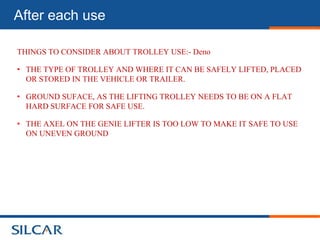 After each use

THINGS TO CONSIDER ABOUT TROLLEY USE:- Deno

• THE TYPE OF TROLLEY AND WHERE IT CAN BE SAFELY LIFTED, PLACED
  OR STORED IN THE VEHICLE OR TRAILER.

• GROUND SUFACE, AS THE LIFTING TROLLEY NEEDS TO BE ON A FLAT
  HARD SURFACE FOR SAFE USE.

• THE AXEL ON THE GENIE LIFTER IS TOO LOW TO MAKE IT SAFE TO USE
  ON UNEVEN GROUND
 