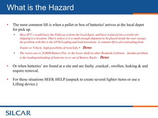 What is the Hazard

•   The most common lift is when a pallet or box of batteries' arrives at the local depot
    for pick up.
    •   Most SFT’s would leave the Pallet as is from the local depot, and have it placed into a trailer for
        shipping to a location. That is unless it is a small enough shipment to be placed inside the rear canopy,
        the problem with this is the GVM Loading and load movement. A common lift is also unloading from
        Trailer or Vehicle, high possibility of twist/Lift   .-   Deno
    •   The worst case is 2GRIM Battery Pits, or the lower shelf on other Roadside Cabinets. Another problem
        is the loading/unloading of batteries in or out of Battery Racks.- Deno

•   Or when batteries’ are found at a site and are faulty ,cracked , swollen, leaking & and
    require removal.

•   For these situations SEEK HELP.(unpack to create several lighter items or use a
    Lifting device.)
 