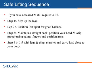 Safe Lifting Sequence

• If you have accessed & still require to lift.
• Step 1:- Size up the load
• Sep 2 :- Position feet apart for good balance.
• Step 3:- Maintain a straight back, position your head & Grip
  proper using palms ,fingers and position arms.
• Step 4 :- Lift with legs & thigh muscles and carry load close to
  your body.
 