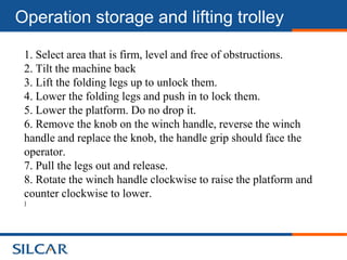 Operation storage and lifting trolley

 1. Select area that is firm, level and free of obstructions.
 2. Tilt the machine back
 3. Lift the folding legs up to unlock them.
 4. Lower the folding legs and push in to lock them.
 5. Lower the platform. Do no drop it.
 6. Remove the knob on the winch handle, reverse the winch
 handle and replace the knob, the handle grip should face the
 operator.
 7. Pull the legs out and release.
 8. Rotate the winch handle clockwise to raise the platform and
 counter clockwise to lower.
 )
 