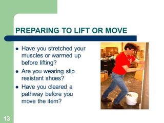 13
PREPARING TO LIFT OR MOVE
⚫ Have you stretched your
muscles or warmed up
before lifting?
⚫ Are you wearing slip
resistant shoes?
⚫ Have you cleared a
pathway before you
move the item?
 
